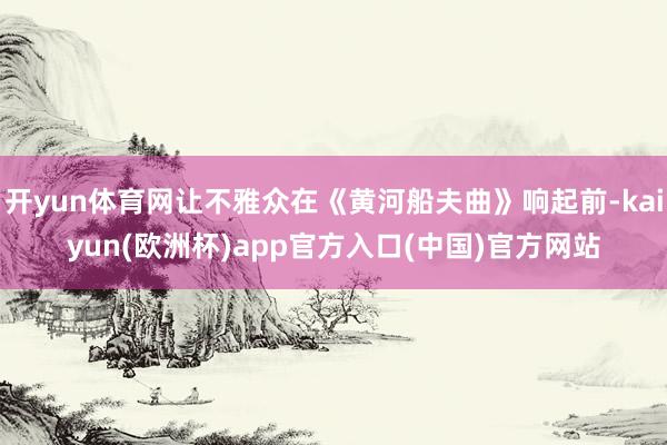 开yun体育网让不雅众在《黄河船夫曲》响起前-kaiyun(欧洲杯)app官方入口(中国)官方网站