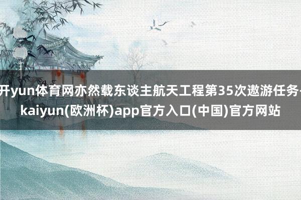 开yun体育网亦然载东谈主航天工程第35次遨游任务-kaiyun(欧洲杯)app官方入口(中国)官方网站