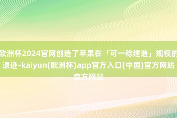 欧洲杯2024官网创造了苹果在「可一稔建造」规模的遗迹-kaiyun(欧洲杯)app官方入口(中国)官方网站