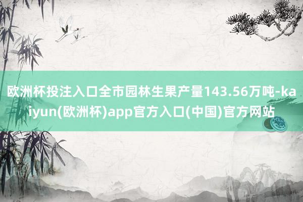 欧洲杯投注入口全市园林生果产量143.56万吨-kaiyun(欧洲杯)app官方入口(中国)官方网站