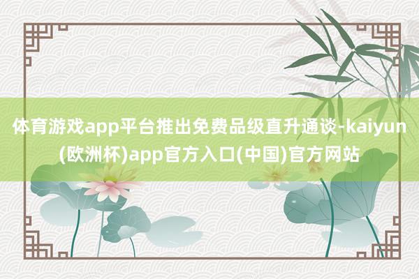 体育游戏app平台推出免费品级直升通谈-kaiyun(欧洲杯)app官方入口(中国)官方网站