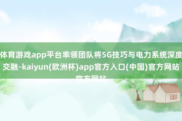 体育游戏app平台率领团队将5G技巧与电力系统深度交融-kaiyun(欧洲杯)app官方入口(中国)官方网站