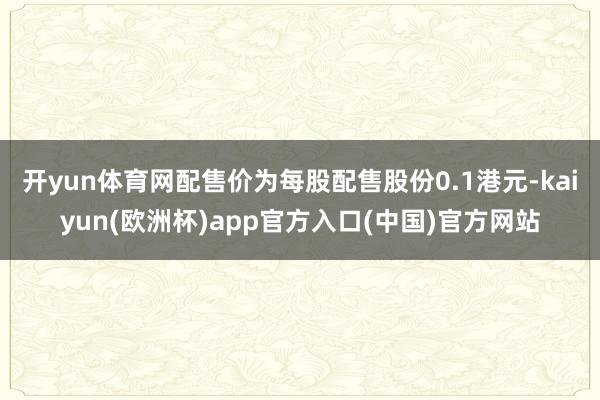 开yun体育网配售价为每股配售股份0.1港元-kaiyun(欧洲杯)app官方入口(中国)官方网站