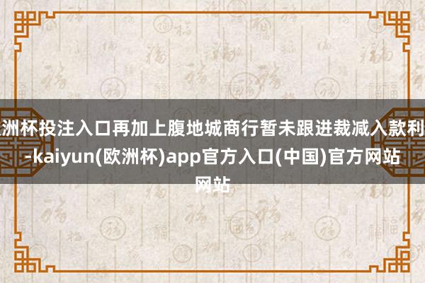 欧洲杯投注入口再加上腹地城商行暂未跟进裁减入款利率-kaiyun(欧洲杯)app官方入口(中国)官方网站