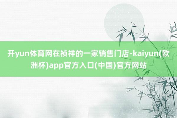 开yun体育网在祯祥的一家销售门店-kaiyun(欧洲杯)app官方入口(中国)官方网站