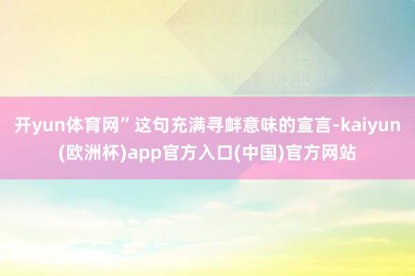 开yun体育网”这句充满寻衅意味的宣言-kaiyun(欧洲杯)app官方入口(中国)官方网站