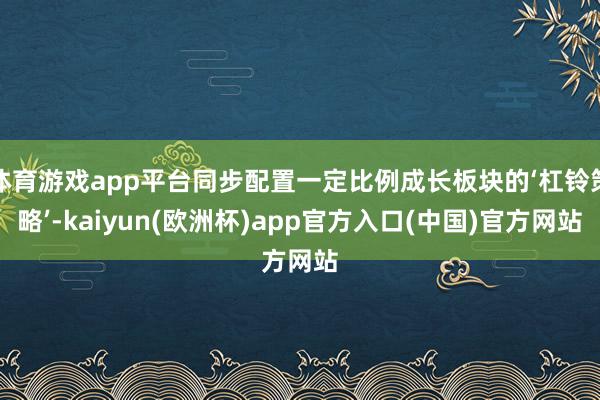 体育游戏app平台同步配置一定比例成长板块的‘杠铃策略’-kaiyun(欧洲杯)app官方入口(中国)官方网站