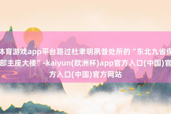 体育游戏app平台路过杜聿明夙昔处所的“东北九省保安司令部主座大楼”-kaiyun(欧洲杯)app官方入口(中国)官方网站