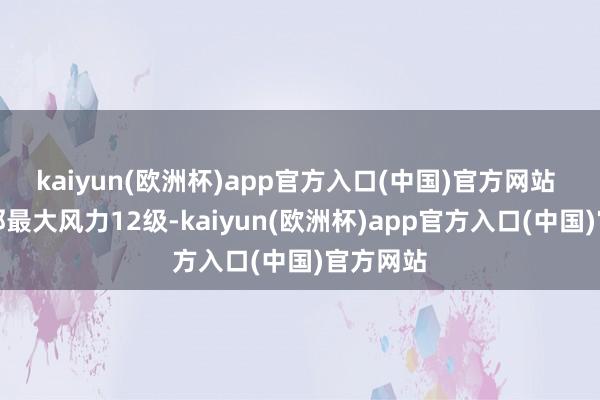 kaiyun(欧洲杯)app官方入口(中国)官方网站 中心近邻最大风力12级-kaiyun(欧洲杯)app官方入口(中国)官方网站
