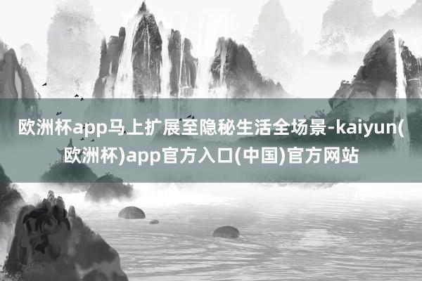 欧洲杯app马上扩展至隐秘生活全场景-kaiyun(欧洲杯)app官方入口(中国)官方网站