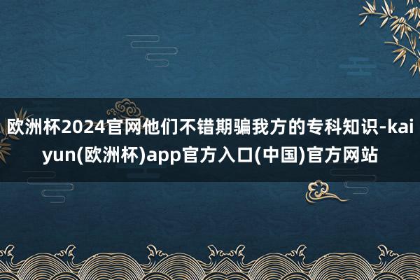 欧洲杯2024官网他们不错期骗我方的专科知识-kaiyun(欧洲杯)app官方入口(中国)官方网站