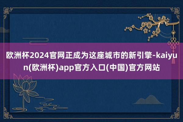 欧洲杯2024官网正成为这座城市的新引擎-kaiyun(欧洲杯)app官方入口(中国)官方网站