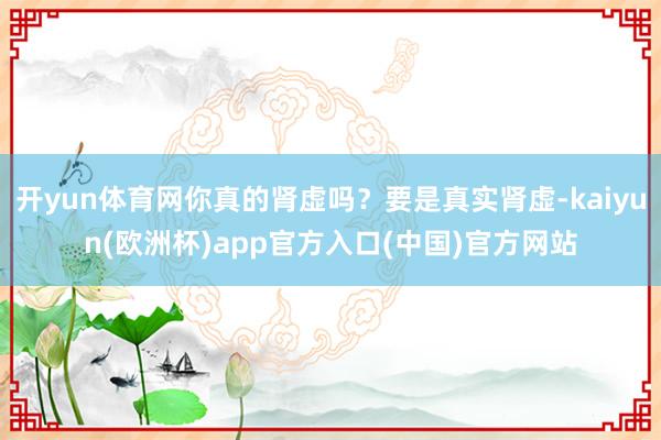 开yun体育网你真的肾虚吗?要是真实肾虚-kaiyun(欧洲杯)app官方入口(中国)官方网站