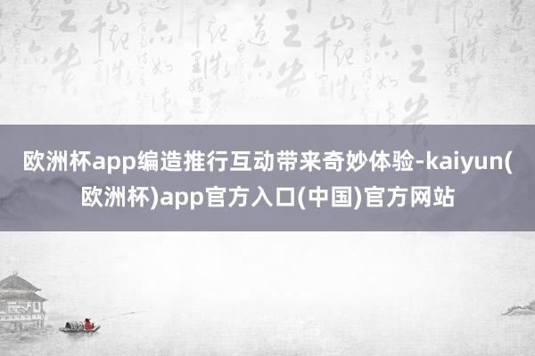 欧洲杯app编造推行互动带来奇妙体验-kaiyun(欧洲杯)app官方入口(中国)官方网站