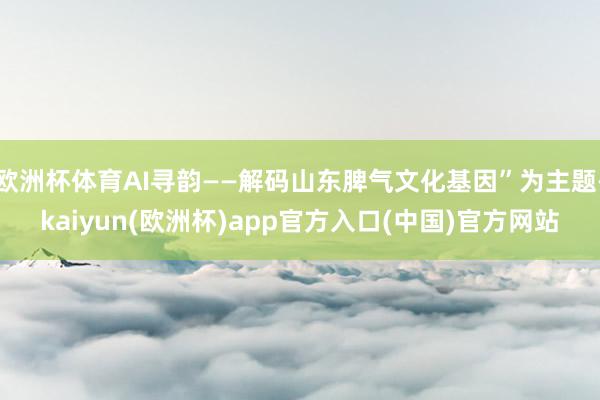 欧洲杯体育AI寻韵——解码山东脾气文化基因”为主题-kaiyun(欧洲杯)app官方入口(中国)官方网站