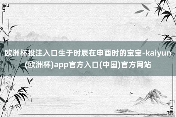 欧洲杯投注入口生于时辰在申酉时的宝宝-kaiyun(欧洲杯)app官方入口(中国)官方网站