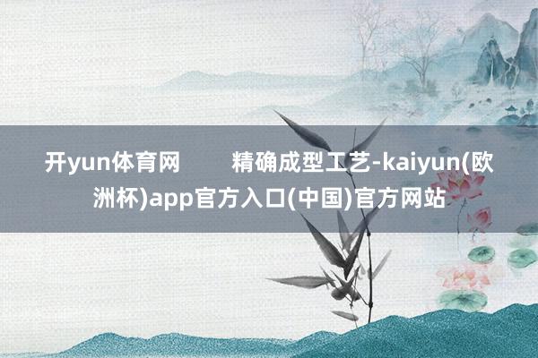 开yun体育网        精确成型工艺-kaiyun(欧洲杯)app官方入口(中国)官方网站