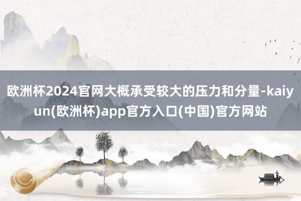 欧洲杯2024官网大概承受较大的压力和分量-kaiyun(欧洲杯)app官方入口(中国)官方网站