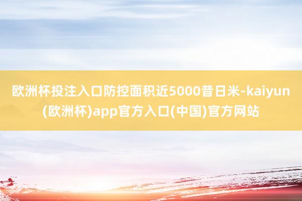 欧洲杯投注入口防控面积近5000昔日米-kaiyun(欧洲杯)app官方入口(中国)官方网站