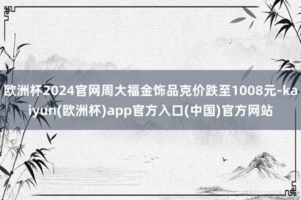 欧洲杯2024官网周大福金饰品克价跌至1008元-kaiyun(欧洲杯)app官方入口(中国)官方网站