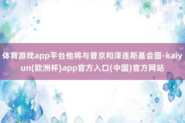 体育游戏app平台他将与普京和泽连斯基会面-kaiyun(欧洲杯)app官方入口(中国)官方网站