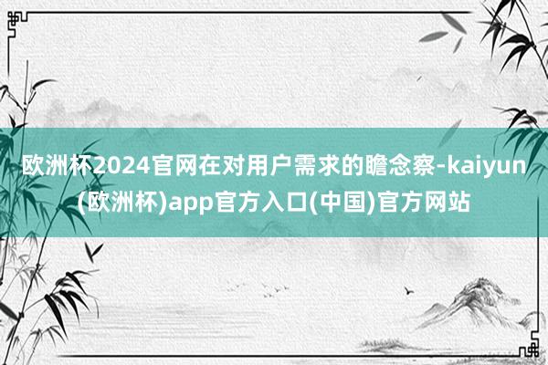 欧洲杯2024官网在对用户需求的瞻念察-kaiyun(欧洲杯)app官方入口(中国)官方网站