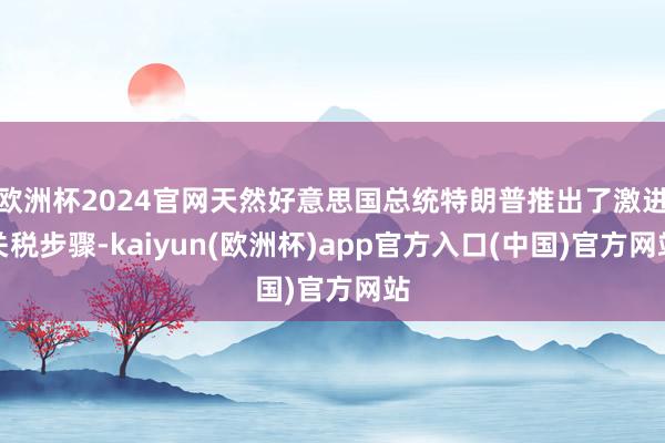 欧洲杯2024官网天然好意思国总统特朗普推出了激进关税步骤-kaiyun(欧洲杯)app官方入口(中国)官方网站