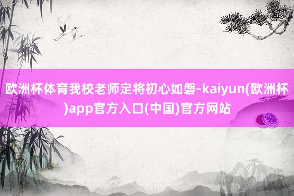 欧洲杯体育我校老师定将初心如磐-kaiyun(欧洲杯)app官方入口(中国)官方网站