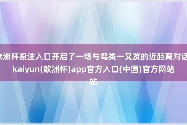 欧洲杯投注入口开启了一场与鸟类一又友的近距离对话-kaiyun(欧洲杯)app官方入口(中国)官方网站