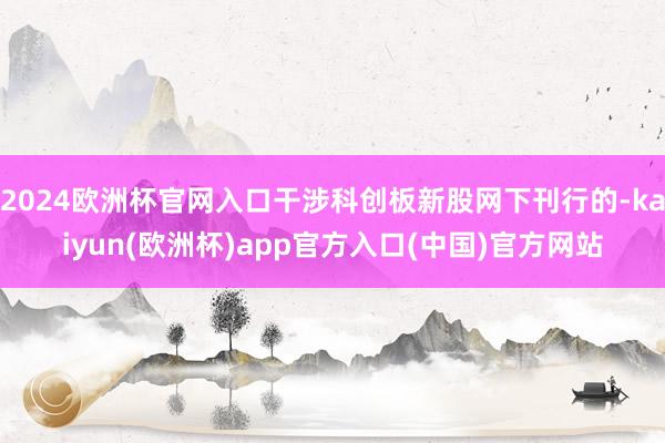 2024欧洲杯官网入口干涉科创板新股网下刊行的-kaiyun(欧洲杯)app官方入口(中国)官方网站
