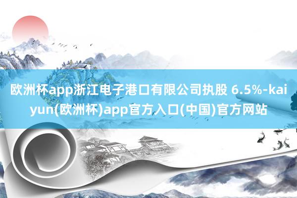 欧洲杯app浙江电子港口有限公司执股 6.5%-kaiyun(欧洲杯)app官方入口(中国)官方网站